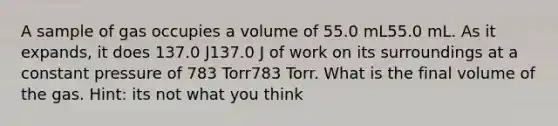 A sample of gas occupies a volume of 55.0 mL55.0 mL. As it expands, it does 137.0 J137.0 J of work on its surroundings at a constant pressure of 783 Torr783 Torr. What is the final volume of the gas. Hint: its not what you think