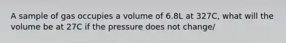 A sample of gas occupies a volume of 6.8L at 327C, what will the volume be at 27C if the pressure does not change/