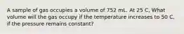 A sample of gas occupies a volume of 752 mL. At 25 C, What volume will the gas occupy if the temperature increases to 50 C, if the pressure remains constant?