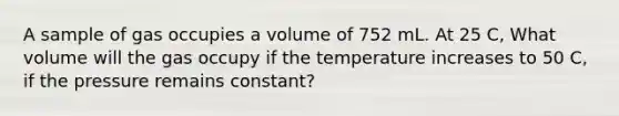 A sample of gas occupies a volume of 752 mL. At 25 C, What volume will the gas occupy if the temperature increases to 50 C, if the pressure remains constant?