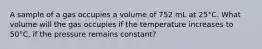 A sample of a gas occupies a volume of 752 mL at 25°C. What volume will the gas occupies if the temperature increases to 50°C, if the pressure remains constant?