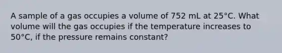 A sample of a gas occupies a volume of 752 mL at 25°C. What volume will the gas occupies if the temperature increases to 50°C, if the pressure remains constant?