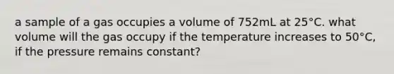 a sample of a gas occupies a volume of 752mL at 25°C. what volume will the gas occupy if the temperature increases to 50°C, if the pressure remains constant?