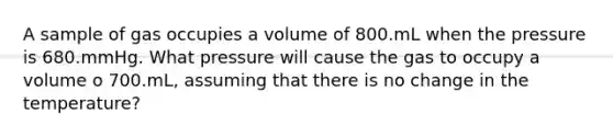 A sample of gas occupies a volume of 800.mL when the pressure is 680.mmHg. What pressure will cause the gas to occupy a volume o 700.mL, assuming that there is no change in the temperature?