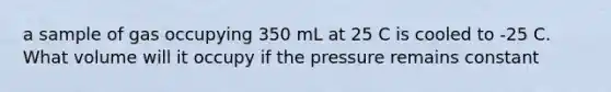 a sample of gas occupying 350 mL at 25 C is cooled to -25 C. What volume will it occupy if the pressure remains constant