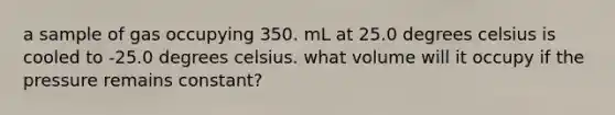 a sample of gas occupying 350. mL at 25.0 degrees celsius is cooled to -25.0 degrees celsius. what volume will it occupy if the pressure remains constant?