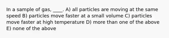 In a sample of gas, ____. A) all particles are moving at the same speed B) particles move faster at a small volume C) particles move faster at high temperature D) more than one of the above E) none of the above