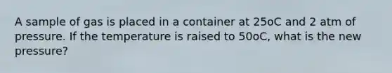 A sample of gas is placed in a container at 25oC and 2 atm of pressure. If the temperature is raised to 50oC, what is the new pressure?