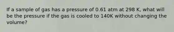 If a sample of gas has a pressure of 0.61 atm at 298 K, what will be the pressure if the gas is cooled to 140K without changing the volume?