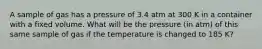 A sample of gas has a pressure of 3.4 atm at 300 K in a container with a fixed volume. What will be the pressure (in atm) of this same sample of gas if the temperature is changed to 185 K?