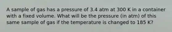 A sample of gas has a pressure of 3.4 atm at 300 K in a container with a fixed volume. What will be the pressure (in atm) of this same sample of gas if the temperature is changed to 185 K?