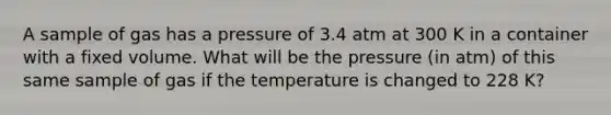 A sample of gas has a pressure of 3.4 atm at 300 K in a container with a fixed volume. What will be the pressure (in atm) of this same sample of gas if the temperature is changed to 228 K?