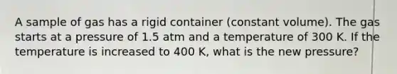 A sample of gas has a rigid container (constant volume). The gas starts at a pressure of 1.5 atm and a temperature of 300 K. If the temperature is increased to 400 K, what is the new pressure?