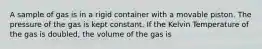 A sample of gas is in a rigid container with a movable piston. The pressure of the gas is kept constant. If the Kelvin Temperature of the gas is doubled, the volume of the gas is