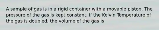 A sample of gas is in a rigid container with a movable piston. The pressure of the gas is kept constant. If the Kelvin Temperature of the gas is doubled, the volume of the gas is