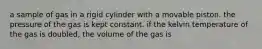 a sample of gas in a rigid cylinder with a movable piston. the pressure of the gas is kept constant. if the kelvin temperature of the gas is doubled, the volume of the gas is