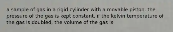 a sample of gas in a rigid cylinder with a movable piston. the pressure of the gas is kept constant. if the kelvin temperature of the gas is doubled, the volume of the gas is