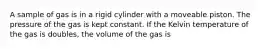 A sample of gas is in a rigid cylinder with a moveable piston. The pressure of the gas is kept constant. If the Kelvin temperature of the gas is doubles, the volume of the gas is