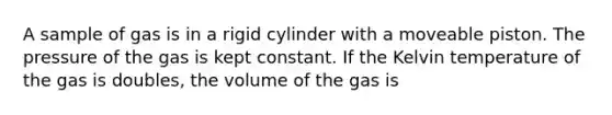 A sample of gas is in a rigid cylinder with a moveable piston. The pressure of the gas is kept constant. If the Kelvin temperature of the gas is doubles, the volume of the gas is