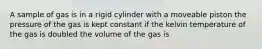 A sample of gas is in a rigid cylinder with a moveable piston the pressure of the gas is kept constant if the kelvin temperature of the gas is doubled the volume of the gas is