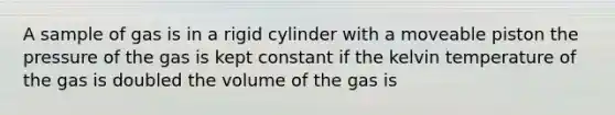 A sample of gas is in a rigid cylinder with a moveable piston the pressure of the gas is kept constant if the kelvin temperature of the gas is doubled the volume of the gas is