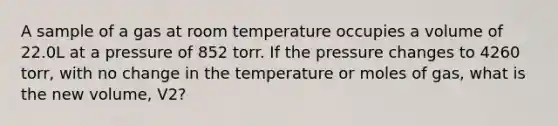 A sample of a gas at room temperature occupies a volume of 22.0L at a pressure of 852 torr. If the pressure changes to 4260 torr, with no change in the temperature or moles of gas, what is the new volume, V2?