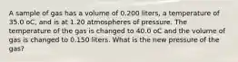 A sample of gas has a volume of 0.200 liters, a temperature of 35.0 oC, and is at 1.20 atmospheres of pressure. The temperature of the gas is changed to 40.0 oC and the volume of gas is changed to 0.150 liters. What is the new pressure of the gas?