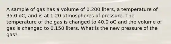 A sample of gas has a volume of 0.200 liters, a temperature of 35.0 oC, and is at 1.20 atmospheres of pressure. The temperature of the gas is changed to 40.0 oC and the volume of gas is changed to 0.150 liters. What is the new pressure of the gas?