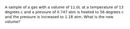 A sample of a gas with a volume of 11.0L at a temperature of 13 degrees c and a pressure of 0.747 atm is heated to 56 degrees c and the pressure is increased to 1.18 atm. What is the new volume?