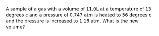 A sample of a gas with a volume of 11.0L at a temperature of 13 degrees c and a pressure of 0.747 atm is heated to 56 degrees c and the pressure is increased to 1.18 atm. What is the new volume?