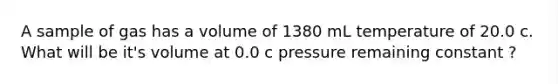 A sample of gas has a volume of 1380 mL temperature of 20.0 c. What will be it's volume at 0.0 c pressure remaining constant ?