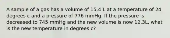 A sample of a gas has a volume of 15.4 L at a temperature of 24 degrees c and a pressure of 776 mmHg. If the pressure is decreased to 745 mmHg and the new volume is now 12.3L, what is the new temperature in degrees c?