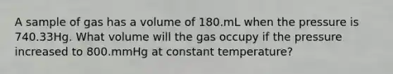 A sample of gas has a volume of 180.mL when the pressure is 740.33Hg. What volume will the gas occupy if the pressure increased to 800.mmHg at constant temperature?