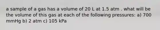 a sample of a gas has a volume of 20 L at 1.5 atm . what will be the volume of this gas at each of the following pressures: a) 700 mmHg b) 2 atm c) 105 kPa