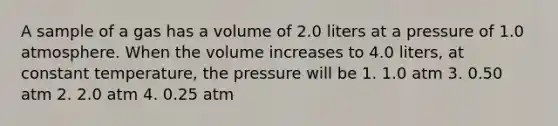 A sample of a gas has a volume of 2.0 liters at a pressure of 1.0 atmosphere. When the volume increases to 4.0 liters, at constant temperature, the pressure will be 1. 1.0 atm 3. 0.50 atm 2. 2.0 atm 4. 0.25 atm