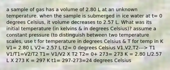 a sample of gas has a volume of 2.80 L at an unknown temperature. when the sample is submerged in ice water at t= 0 degrees Celsius, it volume decreases to 2.57 L. What was its initial temperature (in kelvins & in degrees Celsius)? assume a constant pressure (to distinguish between two temperature scales, use t for temperature in degrees Celsius & T for temp in K V1= 2.80 L V2= 2.57 L t2= 0 degrees Celsius V1,V2,T2---> T1 V1/T1=V2/T2 T1= V1/V2 X T2 T2= 0+ 273= 273 K = 2.80 L/2.57 L X 273 K = 297 K t1= 297-273=24 degrees Celsius