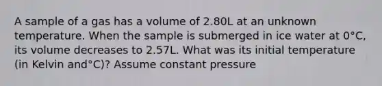 A sample of a gas has a volume of 2.80L at an unknown temperature. When the sample is submerged in ice water at 0°C, its volume decreases to 2.57L. What was its initial temperature (in Kelvin and°C)? Assume constant pressure