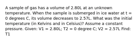 A sample of gas has a volume of 2.80L at an unknown temperature. When the sample is submerged in ice water at t = 0 degrees C, its volume decreases to 2.57L. What was the initial temperature (in Kelvins and in Celsius)? Assume a constant pressure. Given: V1 = 2.80L; T2 = 0 degree C; V2 = 2.57L Find: T1