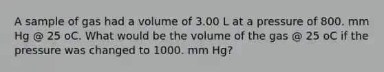 A sample of gas had a volume of 3.00 L at a pressure of 800. mm Hg @ 25 oC. What would be the volume of the gas @ 25 oC if the pressure was changed to 1000. mm Hg?