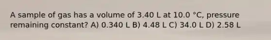 A sample of gas has a volume of 3.40 L at 10.0 °C, pressure remaining constant? A) 0.340 L B) 4.48 L C) 34.0 L D) 2.58 L