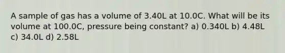 A sample of gas has a volume of 3.40L at 10.0C. What will be its volume at 100.0C, pressure being constant? a) 0.340L b) 4.48L c) 34.0L d) 2.58L