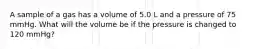 A sample of a gas has a volume of 5.0 L and a pressure of 75 mmHg. What will the volume be if the pressure is changed to 120 mmHg?