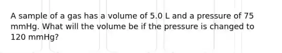 A sample of a gas has a volume of 5.0 L and a pressure of 75 mmHg. What will the volume be if the pressure is changed to 120 mmHg?