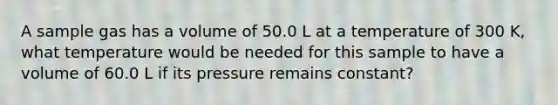 A sample gas has a volume of 50.0 L at a temperature of 300 K, what temperature would be needed for this sample to have a volume of 60.0 L if its pressure remains constant?