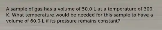 A sample of gas has a volume of 50.0 L at a temperature of 300. K. What temperature would be needed for this sample to have a volume of 60.0 L if its pressure remains constant?