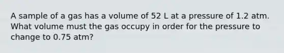 A sample of a gas has a volume of 52 L at a pressure of 1.2 atm. What volume must the gas occupy in order for the pressure to change to 0.75 atm?