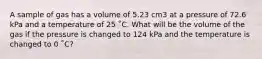 A sample of gas has a volume of 5.23 cm3 at a pressure of 72.6 kPa and a temperature of 25 ˚C. What will be the volume of the gas if the pressure is changed to 124 kPa and the temperature is changed to 0 ˚C?