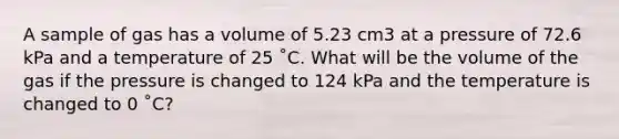 A sample of gas has a volume of 5.23 cm3 at a pressure of 72.6 kPa and a temperature of 25 ˚C. What will be the volume of the gas if the pressure is changed to 124 kPa and the temperature is changed to 0 ˚C?