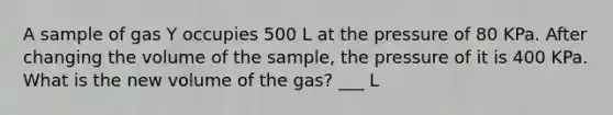 A sample of gas Y occupies 500 L at the pressure of 80 KPa. After changing the volume of the sample, the pressure of it is 400 KPa. What is the new volume of the gas? ___ L