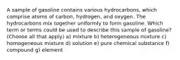 A sample of gasoline contains various hydrocarbons, which comprise atoms of carbon, hydrogen, and oxygen. The hydrocarbons mix together uniformly to form gasoline. Which term or terms could be used to describe this sample of gasoline? (Choose all that apply) a) mixture b) heterogeneous mixture c) homogeneous mixture d) solution e) pure chemical substance f) compound g) element